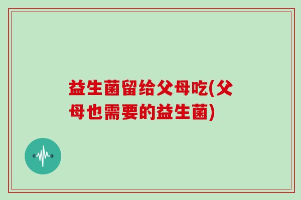 益生菌留给父母吃(父母也需要的益生菌) 益生菌留给父母吃(父母也需要的益生菌)