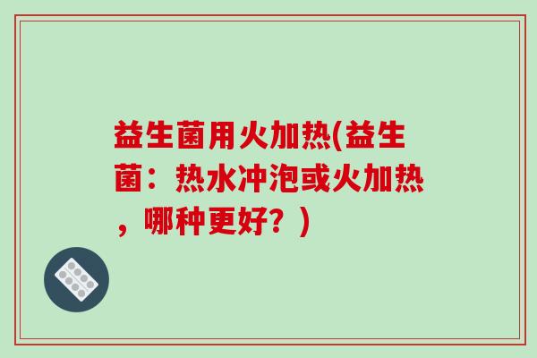 益生菌用火加热(益生菌：热水冲泡或火加热，哪种更好？)