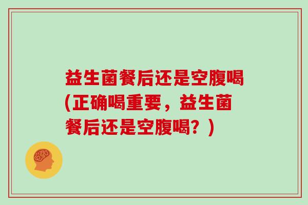 益生菌餐后还是空腹喝(正确喝重要，益生菌餐后还是空腹喝？)