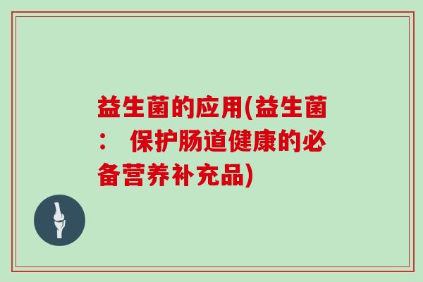 益生菌的应用(益生菌： 保护肠道健康的必备营养补充品)
