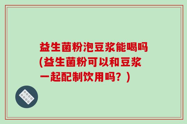 益生菌粉泡豆浆能喝吗(益生菌粉可以和豆浆一起配制饮用吗？)
