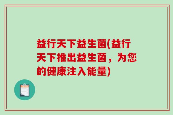 益行天下益生菌(益行天下推出益生菌,为您的健康注入能量) 益行天下益生菌(益行天下推出益生菌,为您的健康注入能量)