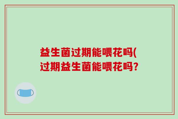 益生菌过期能喂花吗(过期益生菌能喂花吗？