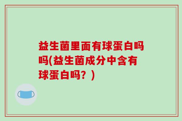 益生菌里面有球蛋白吗吗(益生菌成分中含有球蛋白吗？)