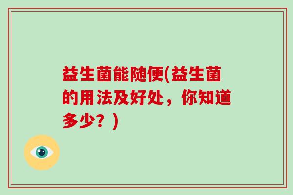 益生菌能随便(益生菌的用法及好处,你知道多少?) 益生菌能随便(益生菌的用法及好处,你知道多少?)