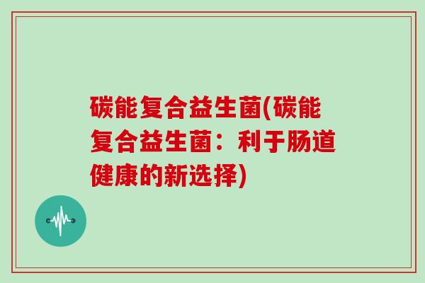 碳能复合益生菌(碳能复合益生菌：利于肠道健康的新选择)