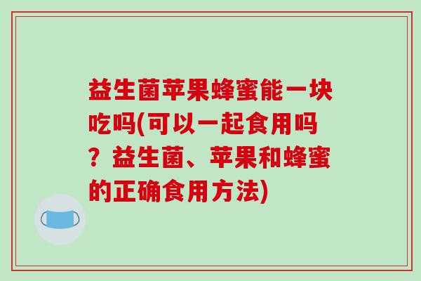 益生菌苹果蜂蜜能一块吃吗(可以一起食用吗？益生菌、苹果和蜂蜜的正确食用方法)