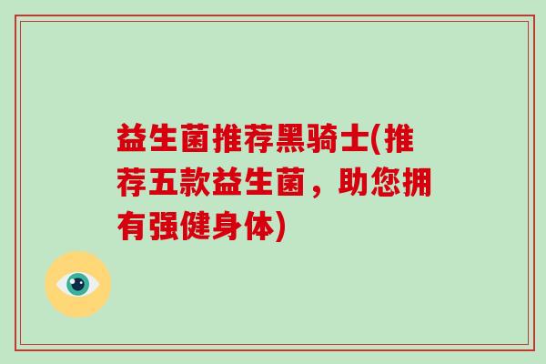 益生菌推荐黑骑士(推荐五款益生菌，助您拥有强健身体)