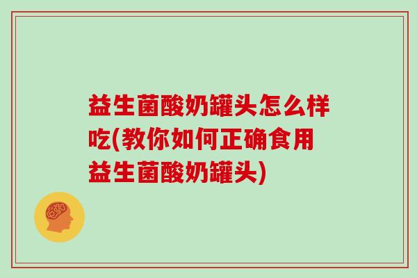 益生菌酸奶罐头怎么样吃(教你如何正确食用益生菌酸奶罐头)