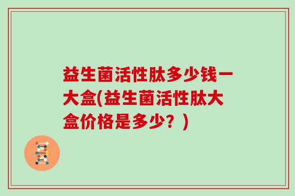 益生菌活性肽多少钱一大盒(益生菌活性肽大盒价格是多少？)