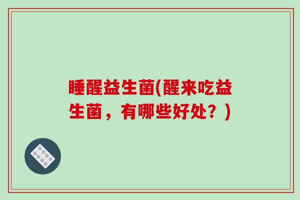 睡醒益生菌(醒来吃益生菌，有哪些好处？)