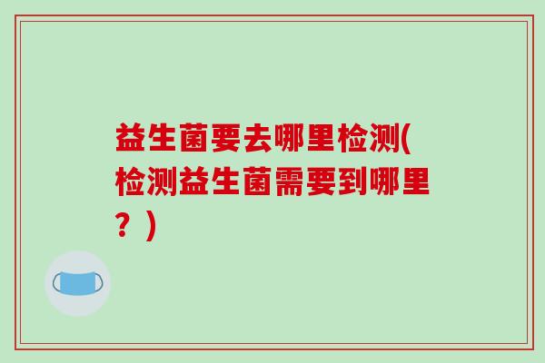 益生菌要去哪里检测(检测益生菌需要到哪里？)