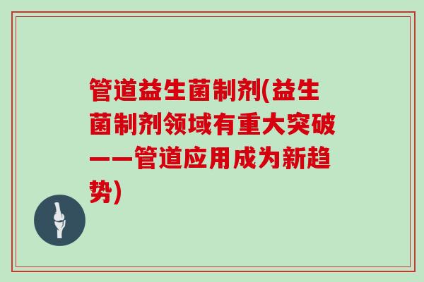 管道益生菌制剂(益生菌制剂领域有重大突破——管道应用成为新趋势)