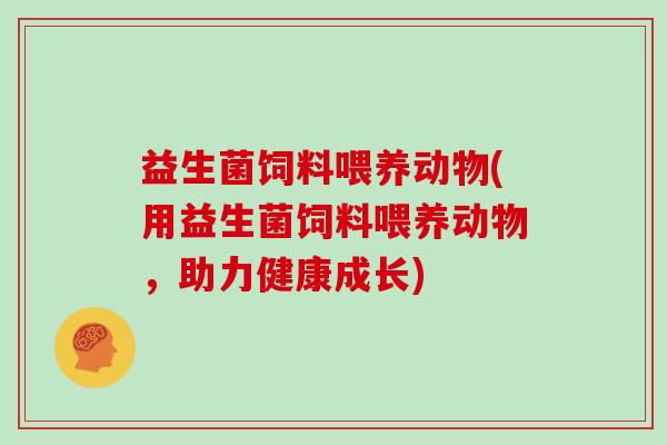 益生菌饲料喂养动物(用益生菌饲料喂养动物,助力健康成长) 益生菌饲料喂养动物(用益生菌饲料喂养动物,助力健康成长)