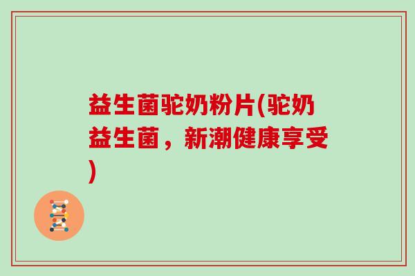 益生菌驼奶粉片(驼奶益生菌，新潮健康享受)