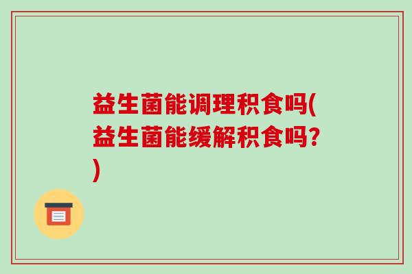益生菌能调理积食吗(益生菌能缓解积食吗？)