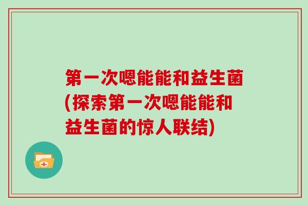 第一次嗯能能和益生菌(探索第一次嗯能能和益生菌的惊人联结)