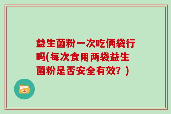 益生菌粉一次吃俩袋行吗(每次食用两袋益生菌粉是否安全有效？)