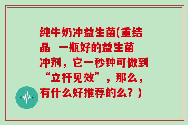 纯牛奶冲益生菌(重结晶  一瓶好的益生菌冲剂，它一秒钟可做到“立杆见效”，那么，有什么好推荐的么？)