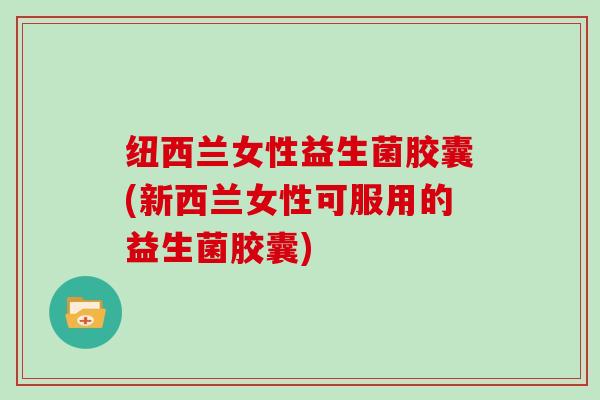 纽西兰女性益生菌胶囊(新西兰女性可服用的益生菌胶囊)