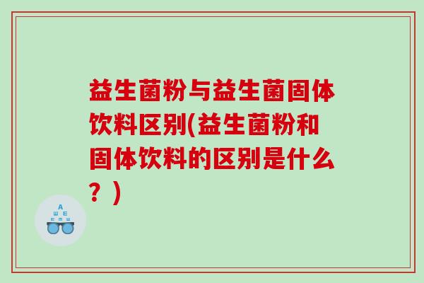 益生菌粉与益生菌固体饮料区别(益生菌粉和固体饮料的区别是什么?) 益生菌粉与益生菌固体饮料区别(益生菌粉和固体饮料的区别是什么?)