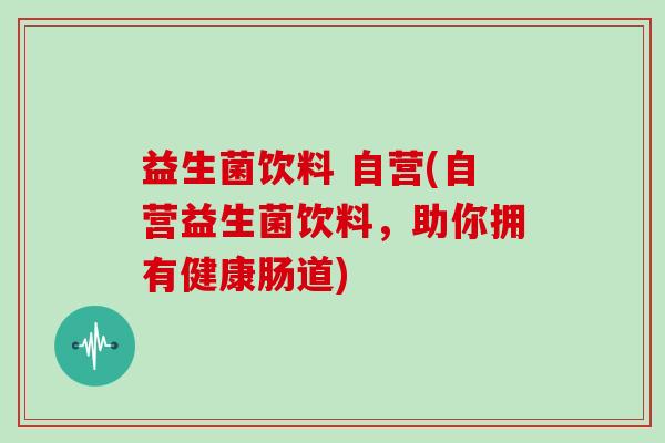 益生菌饮料 自营(自营益生菌饮料，助你拥有健康肠道)