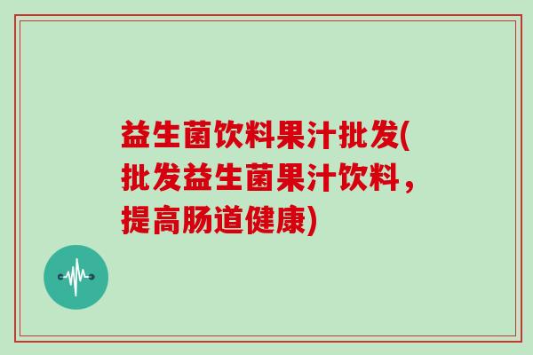 益生菌饮料果汁批发(批发益生菌果汁饮料，提高肠道健康)