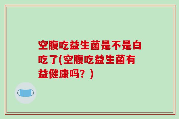 空腹吃益生菌是不是白吃了(空腹吃益生菌有益健康吗？)
