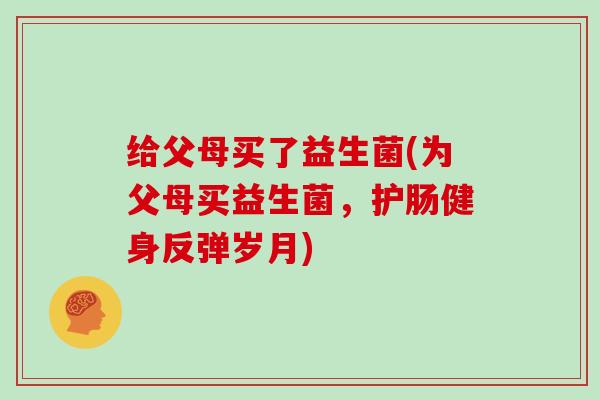 给父母买了益生菌(为父母买益生菌，护肠健身反弹岁月)