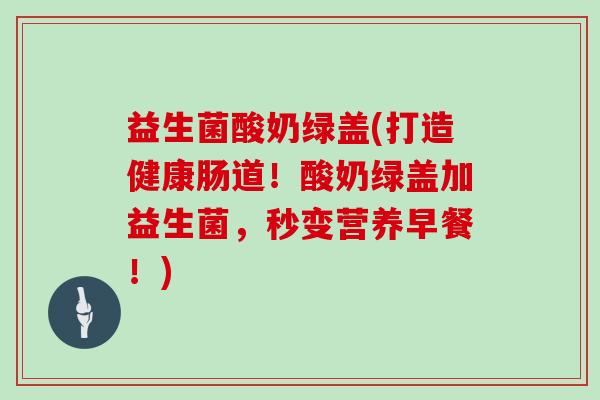 益生菌酸奶绿盖(打造健康肠道！酸奶绿盖加益生菌，秒变营养早餐！)