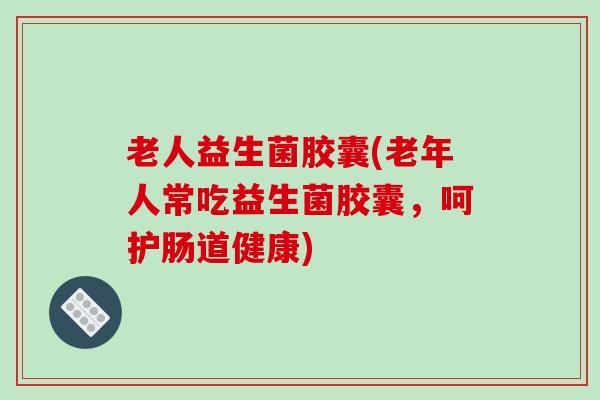 老人益生菌胶囊(老年人常吃益生菌胶囊，呵护肠道健康)