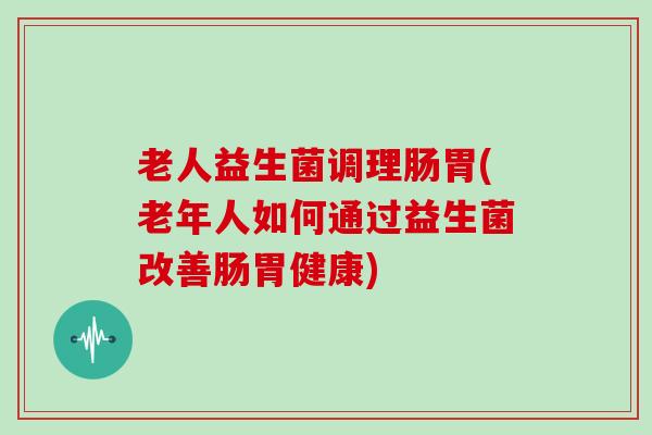 老人益生菌调理肠胃(老年人如何通过益生菌改善肠胃健康)
