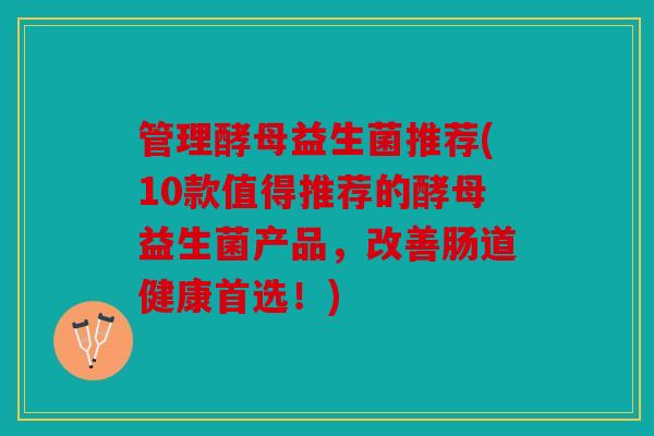管理酵母益生菌推荐(10款值得推荐的酵母益生菌产品，改善肠道健康首选！)