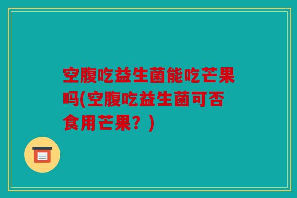 空腹吃益生菌能吃芒果吗(空腹吃益生菌可否食用芒果？)