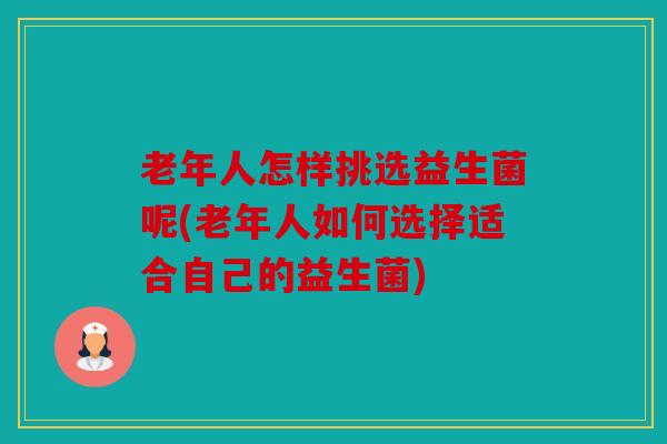 老年人怎样挑选益生菌呢(老年人如何选择适合自己的益生菌)