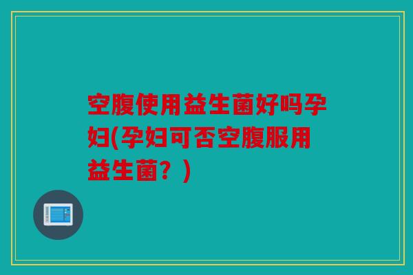 空腹使用益生菌好吗孕妇(孕妇可否空腹服用益生菌？)