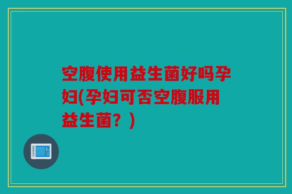 空腹使用益生菌好吗孕妇(孕妇可否空腹服用益生菌？)