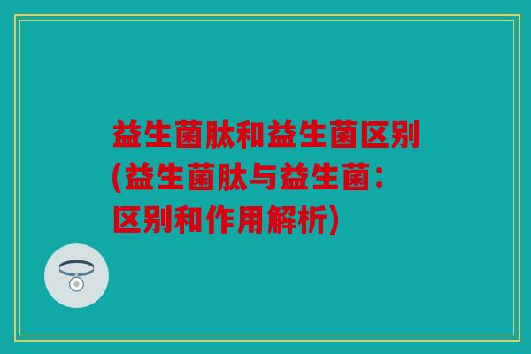 益生菌肽和益生菌区别(益生菌肽与益生菌：区别和作用解析)