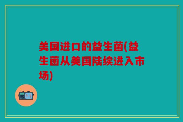 美国进口的益生菌(益生菌从美国陆续进入市场)
