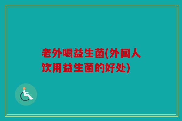 老外喝益生菌(外国人饮用益生菌的好处)