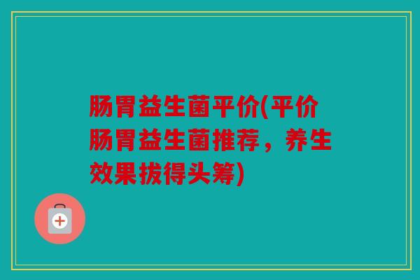 肠胃益生菌平价(平价肠胃益生菌推荐，养生效果拔得头筹)