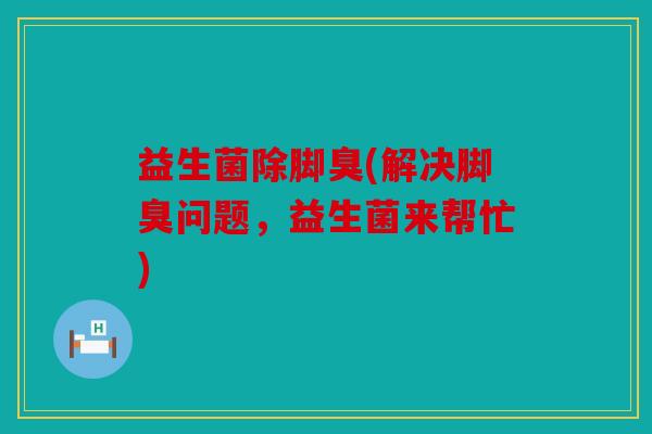 益生菌除脚臭(解决脚臭问题，益生菌来帮忙)