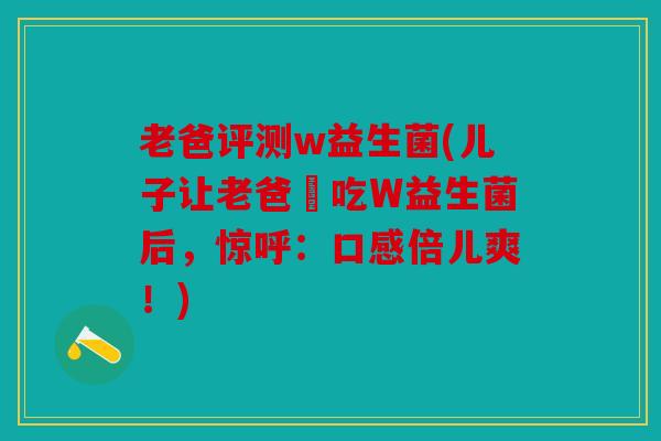 老爸评测w益生菌(儿子让老爸試吃W益生菌后，惊呼：口感倍儿爽！)