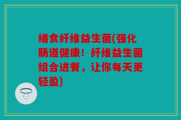 缮食纤维益生菌(强化肠道健康！纤维益生菌组合进餐，让你每天更轻盈)