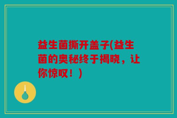 益生菌撕开盖子(益生菌的奥秘终于揭晓,让你惊叹!) 益生菌撕开盖子(益生菌的奥秘终于揭晓,让你惊叹!)
