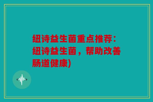 纽诗益生菌重点推荐:纽诗益生菌,帮助改善肠道健康) 纽诗益生菌重点推荐:纽诗益生菌,帮助改善肠道健康)