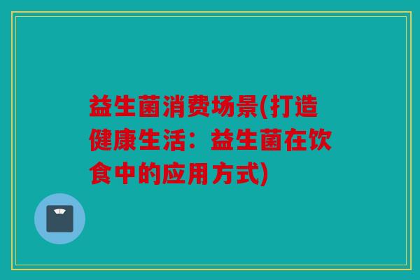 益生菌消费场景(打造健康生活：益生菌在饮食中的应用方式)