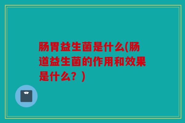肠胃益生菌是什么(肠道益生菌的作用和效果是什么？)