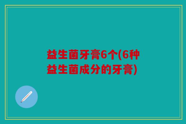 益生菌牙膏6个(6种益生菌成分的牙膏)