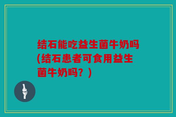 结石能吃益生菌牛奶吗(结石患者可食用益生菌牛奶吗？)